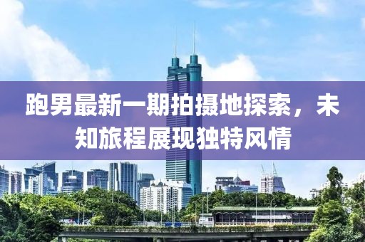 跑男最新一期拍攝地探索，未知旅程展現獨特風情