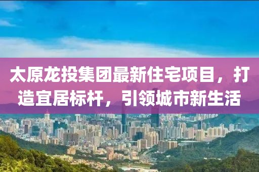 太原龍投集團最新住宅項目，打造宜居標(biāo)桿，引領(lǐng)城市新生活