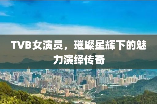 TVB女演員，璀璨星輝下的魅力演繹傳奇
