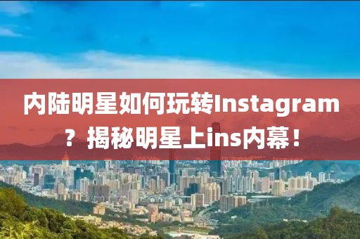 內陸明星如何玩轉Instagram？揭秘明星上ins內幕！