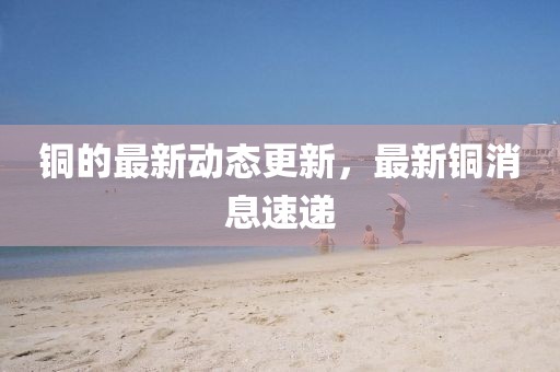 銅的最新動態更新，最新銅消息速遞