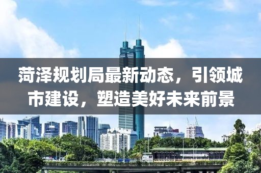 菏澤規劃局最新動態，引領城市建設，塑造美好未來前景