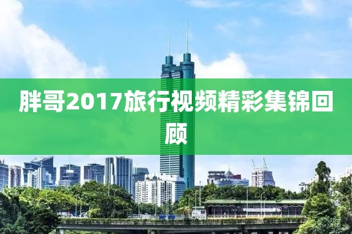 胖哥2017旅行視頻精彩集錦回顧