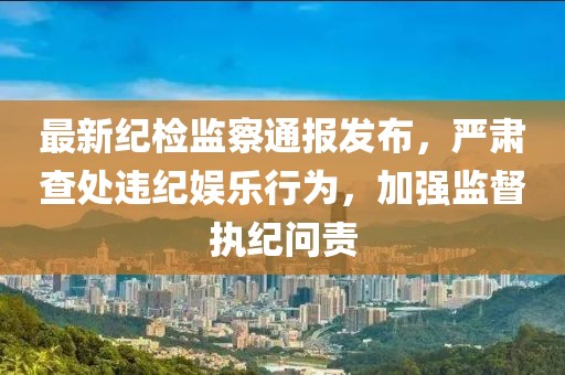 最新紀檢監察通報發布，嚴肅查處違紀娛樂行為，加強監督執紀問責