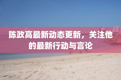 陳政高最新動態更新，關注他的最新行動與言論