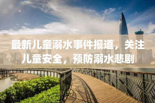 最新兒童溺水事件報道，關(guān)注兒童安全，預(yù)防溺水悲劇