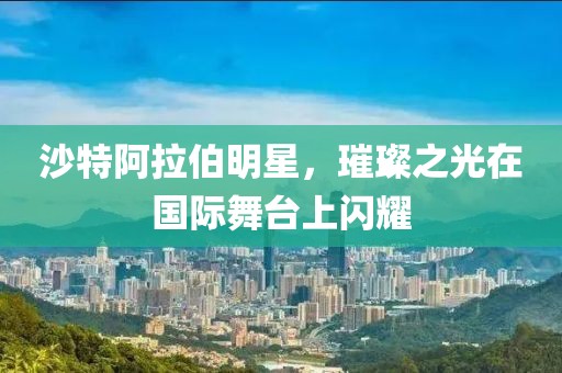 沙特阿拉伯明星,璀璨之光在國際舞臺上閃耀