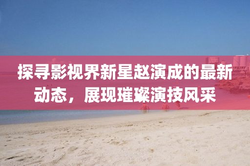 探尋影視界新星趙演成的最新動態(tài)，展現(xiàn)璀璨演技風(fēng)采