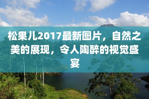 松果兒2017最新圖片，自然之美的展現(xiàn)，令人陶醉的視覺盛宴
