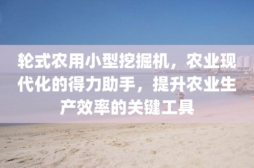 輪式農用小型挖掘機，農業現代化的得力助手，提升農業生產效率的關鍵工具