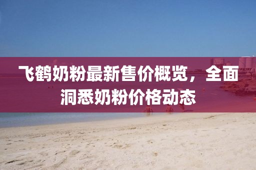 飛鶴奶粉最新售價概覽,全面洞悉奶粉價格動態