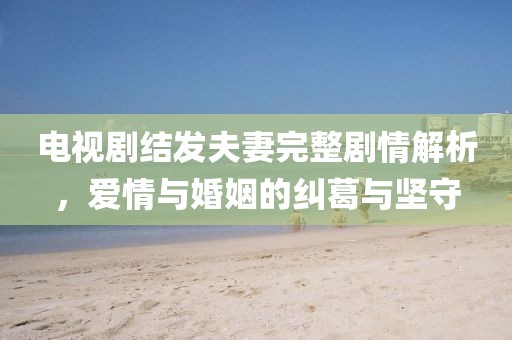 電視劇結發夫妻完整劇情解析，愛情與婚姻的糾葛與堅守