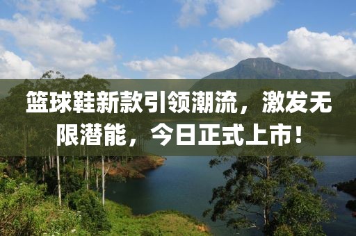 籃球鞋新款引領潮流，激發無限潛能，今日正式上市！