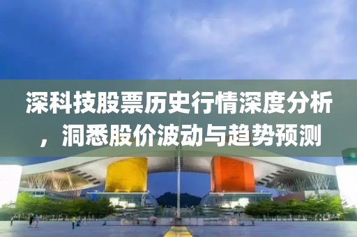 深科技股票歷史行情深度分析，洞悉股價波動與趨勢預測