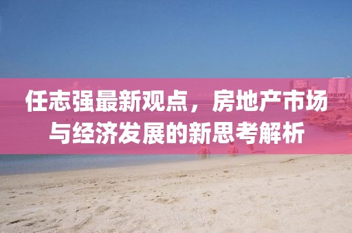 任志強最新觀點，房地產市場與經濟發展的新思考解析