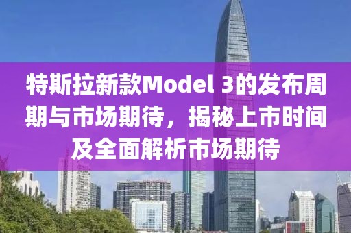 特斯拉新款Model 3的發布周期與市場期待，揭秘上市時間及全面解析市場期待