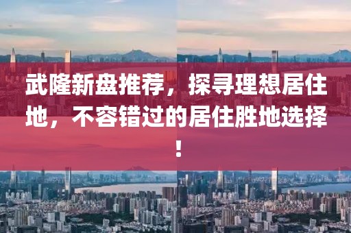 武隆新盤推薦,探尋理想居住地,不容錯過的居住勝地選擇!