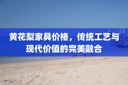 黃花梨家具價格，傳統工藝與現代價值的完美融合