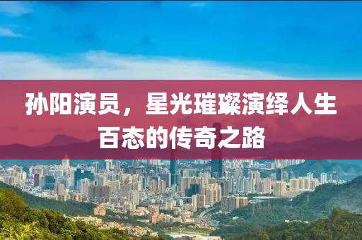 孫陽演員，星光璀璨演繹人生百態(tài)的傳奇之路