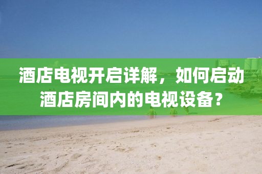 酒店電視開啟詳解，如何啟動酒店房間內的電視設備？