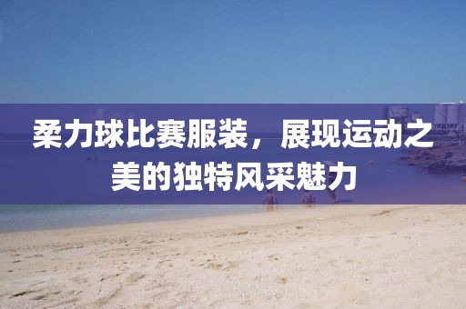柔力球比賽服裝,展現運動之美的獨特風采魅力