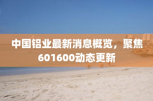 中國鋁業(yè)最新消息概覽,聚焦601600動(dòng)態(tài)更新