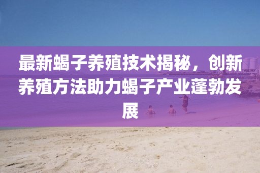 最新蝎子養殖技術揭秘,創新養殖方法助力蝎子產業蓬勃發展