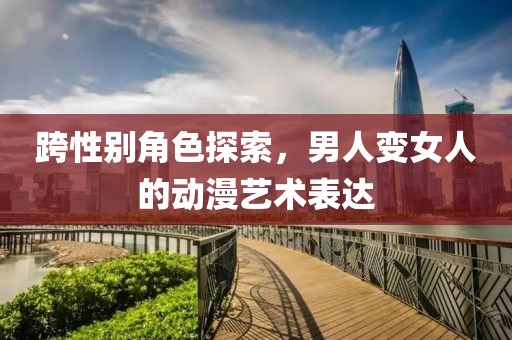 跨性別角色探索，男人變女人的動漫藝術表達