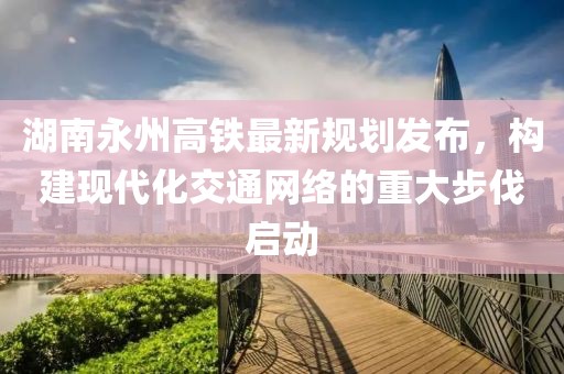 湖南永州高鐵最新規劃發布，構建現代化交通網絡的重大步伐啟動