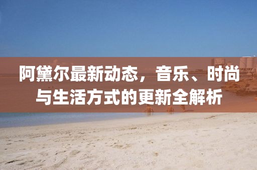 阿黛爾最新動態,音樂、時尚與生活方式的更新全解析