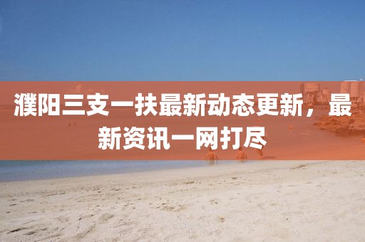 濮陽三支一扶最新動(dòng)態(tài)更新，最新資訊一網(wǎng)打盡