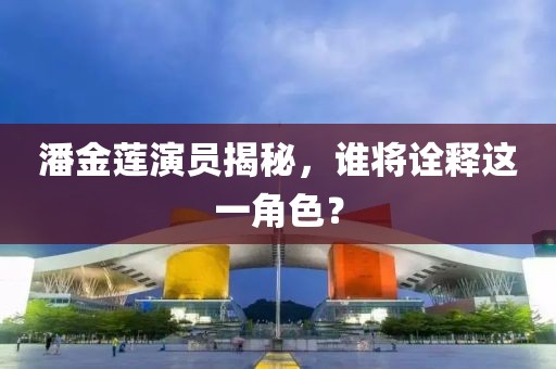 潘金蓮演員揭秘，誰將詮釋這一角色？
