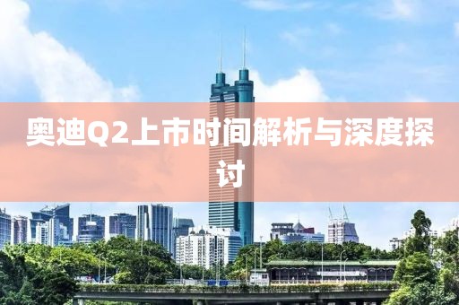 奧迪Q2上市時間解析與深度探討