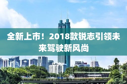 全新上市!2018款銳志引領未來駕駛新風尚