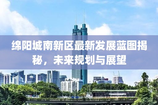 綿陽城南新區最新發展藍圖揭秘，未來規劃與展望