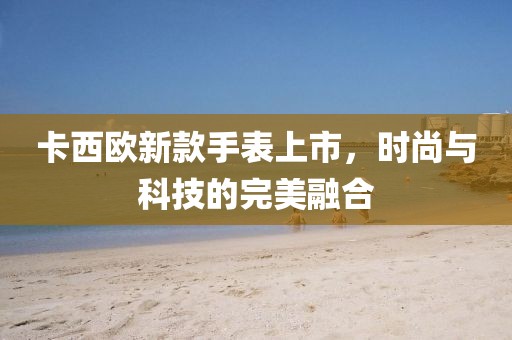 卡西歐新款手表上市，時尚與科技的完美融合