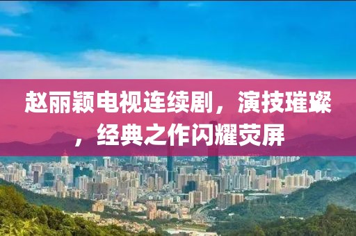 趙麗穎電視連續(xù)劇，演技璀璨，經(jīng)典之作閃耀熒屏