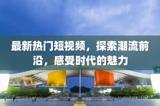 最新熱門短視頻，探索潮流前沿，感受時代的魅力