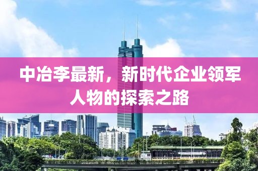 中冶李最新，新時代企業領軍人物的探索之路