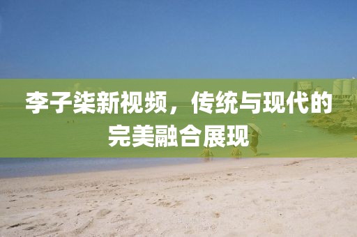 李子柒新視頻,傳統與現代的完美融合展現