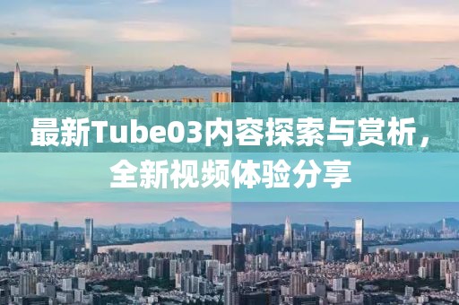 最新Tube03內容探索與賞析,全新視頻體驗分享