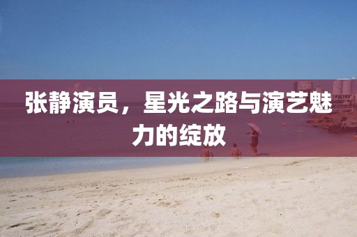 張靜演員，星光之路與演藝魅力的綻放