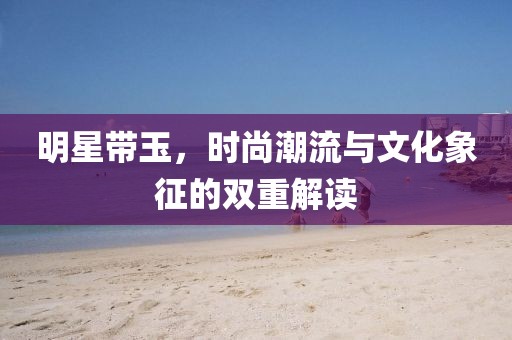 明星帶玉，時尚潮流與文化象征的雙重解讀