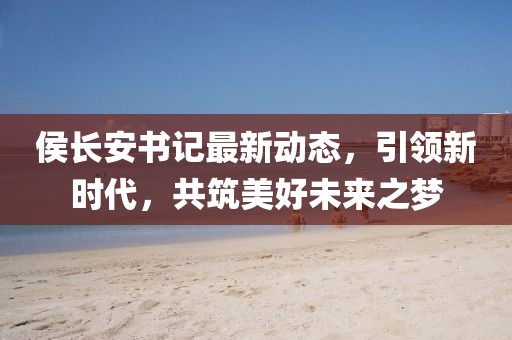 侯長安書記最新動態,引領新時代,共筑美好未來之夢