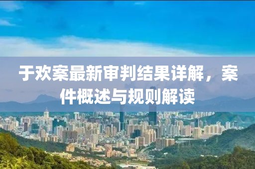 于歡案最新審判結果詳解，案件概述與規則解讀