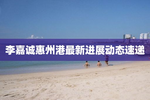 李嘉誠惠州港最新進展動態速遞