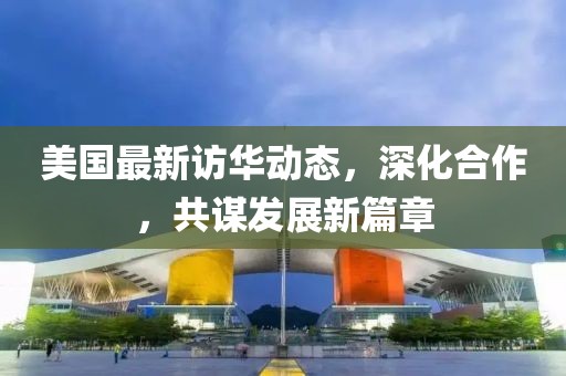美國最新訪華動態，深化合作，共謀發展新篇章