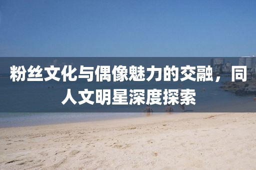 粉絲文化與偶像魅力的交融，同人文明星深度探索