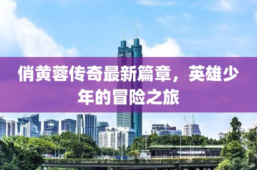 俏黃蓉傳奇最新篇章，英雄少年的冒險(xiǎn)之旅