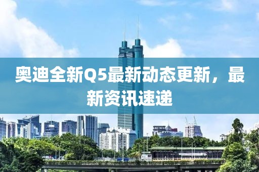 奧迪全新Q5最新動態更新,最新資訊速遞